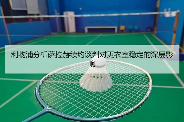 利物浦分析萨拉赫续约谈判对更衣室稳定的深层影响