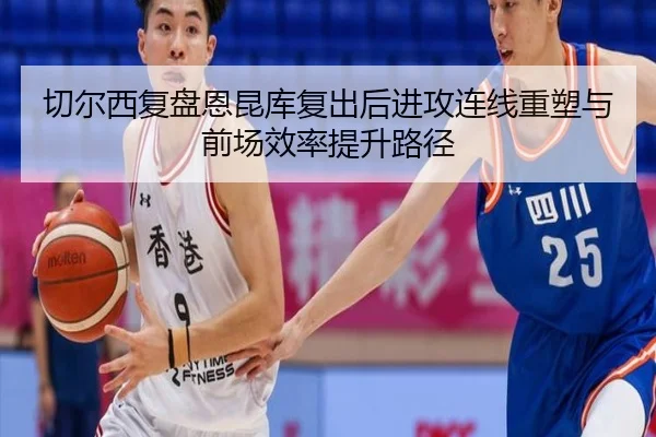 切尔西复盘恩昆库复出后进攻连线重塑与前场效率提升路径