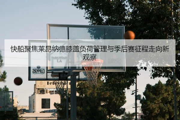 快船聚焦莱昂纳德膝盖负荷管理与季后赛征程走向新观察