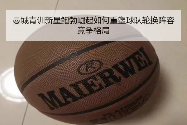 曼城青训新星鲍勃崛起如何重塑球队轮换阵容竞争格局