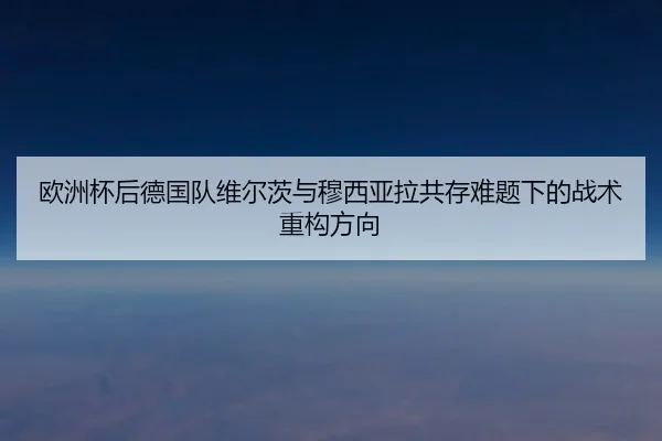 欧洲杯后德国队维尔茨与穆西亚拉共存难题下的战术重构方向