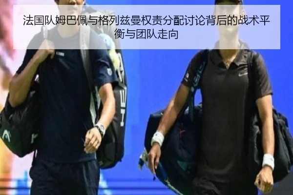 法国队姆巴佩与格列兹曼权责分配讨论背后的战术平衡与团队走向