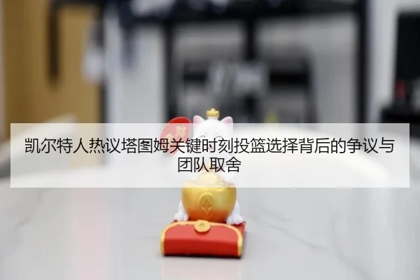 凯尔特人热议塔图姆关键时刻投篮选择背后的争议与团队取舍