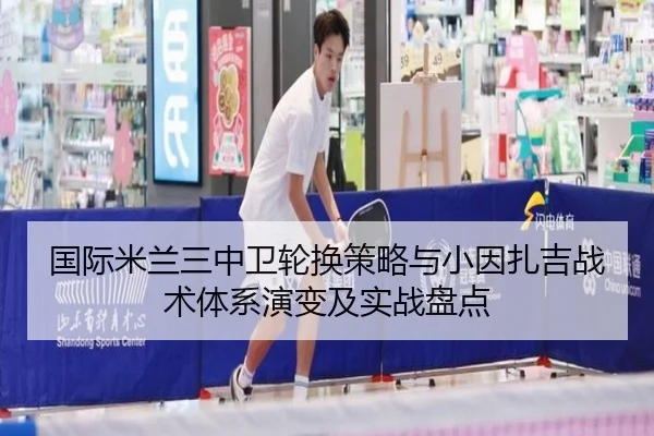 国际米兰三中卫轮换策略与小因扎吉战术体系演变及实战盘点