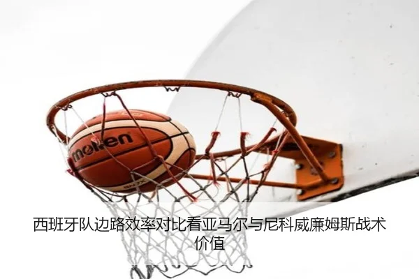 西班牙队边路效率对比看亚马尔与尼科威廉姆斯战术价值