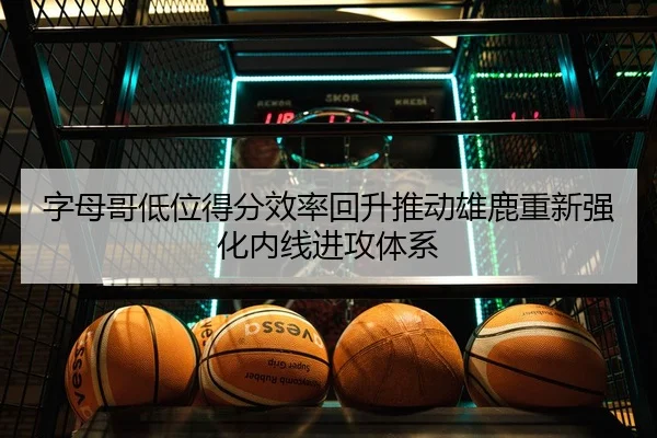 字母哥低位得分效率回升推动雄鹿重新强化内线进攻体系